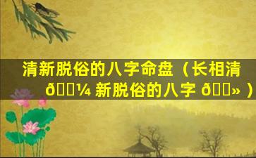 清新脱俗的八字命盘（长相清 🌼 新脱俗的八字 🌻 ）